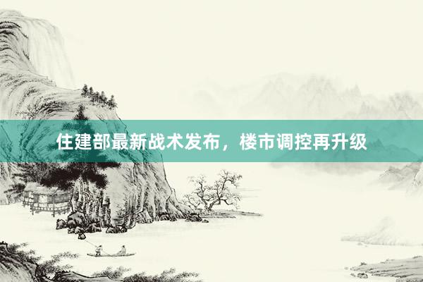 住建部最新战术发布，楼市调控再升级
